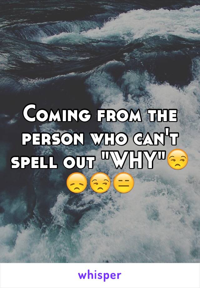 Coming from the person who can't spell out "WHY"😒😞😒😑