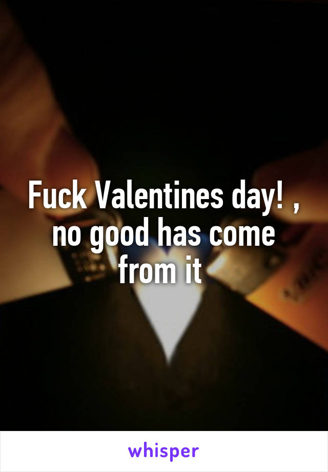 Fuck Valentines day! , no good has come from it 