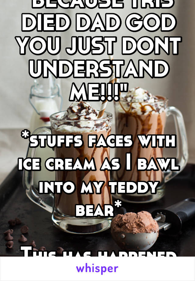 "BECAUSE TRIS DIED DAD GOD YOU JUST DONT UNDERSTAND ME!!!"

*stuffs faces with ice cream as I bawl into my teddy bear*

This has happened to me.