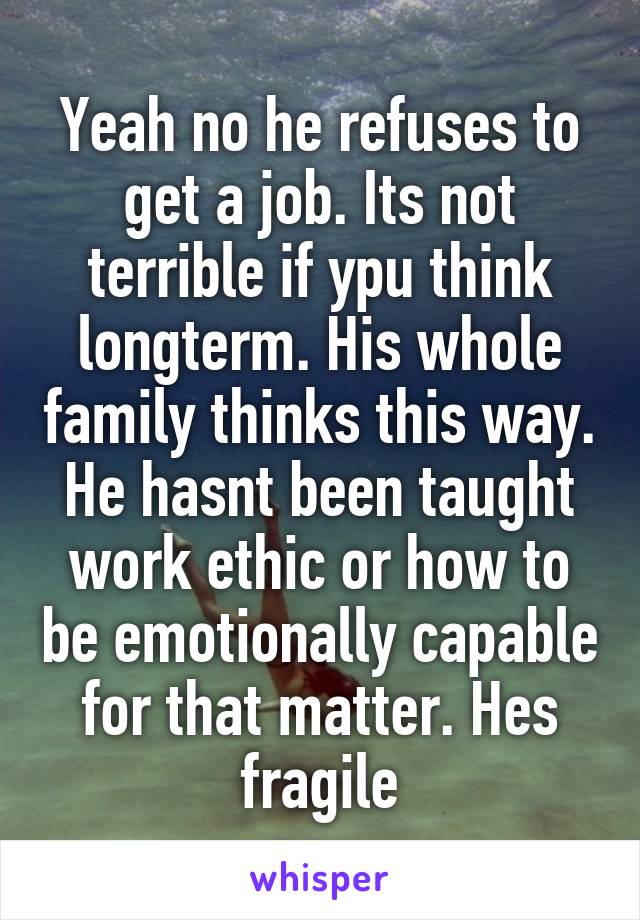Yeah no he refuses to get a job. Its not terrible if ypu think longterm. His whole family thinks this way. He hasnt been taught work ethic or how to be emotionally capable for that matter. Hes fragile