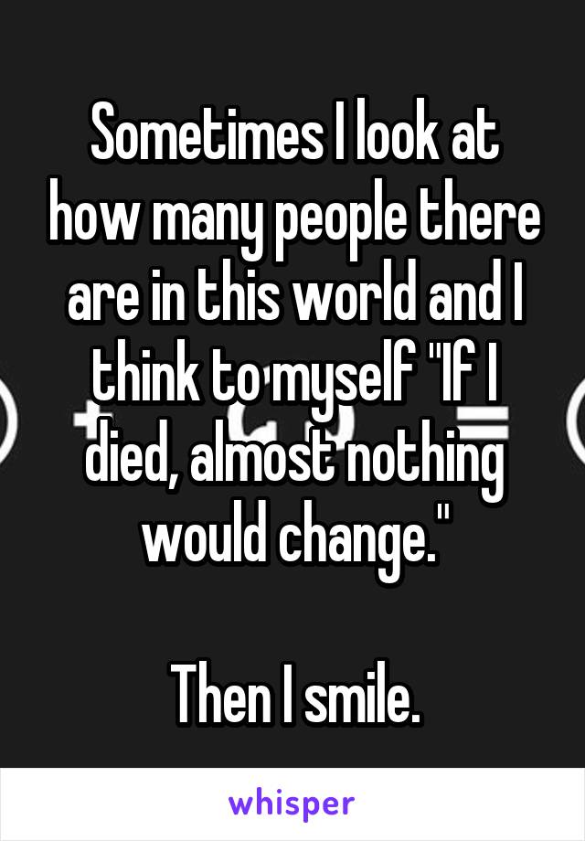 Sometimes I look at how many people there are in this world and I think to myself "If I died, almost nothing would change."

Then I smile.