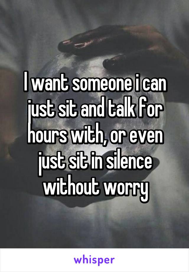 I want someone i can just sit and talk for hours with, or even just sit in silence without worry