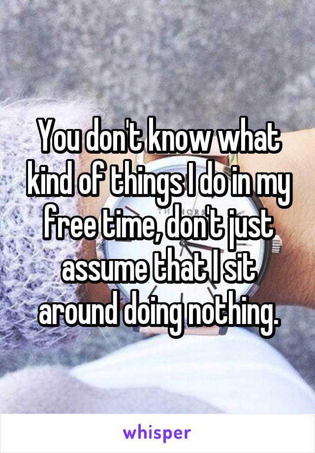 You don't know what kind of things I do in my free time, don't just assume that I sit around doing nothing.