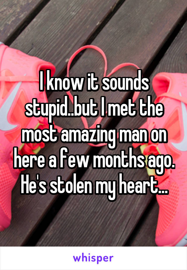 I know it sounds stupid..but I met the most amazing man on here a few months ago. He's stolen my heart...