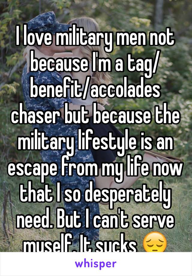 I love military men not because I'm a tag/benefit/accolades chaser but because the military lifestyle is an escape from my life now that I so desperately need. But I can't serve myself. It sucks ðŸ˜”