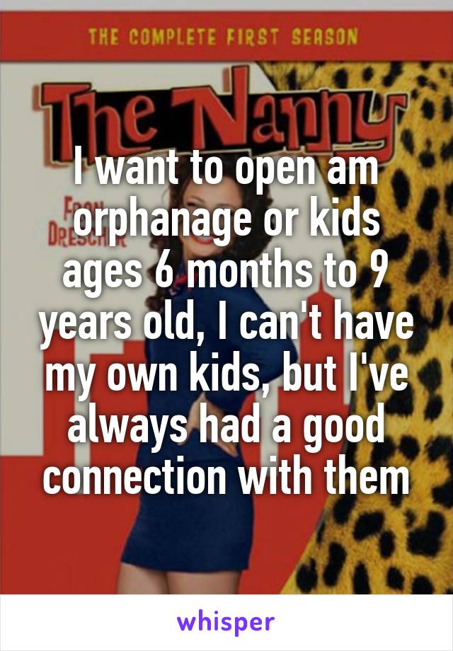I want to open am orphanage or kids ages 6 months to 9 years old, I can't have my own kids, but I've always had a good connection with them