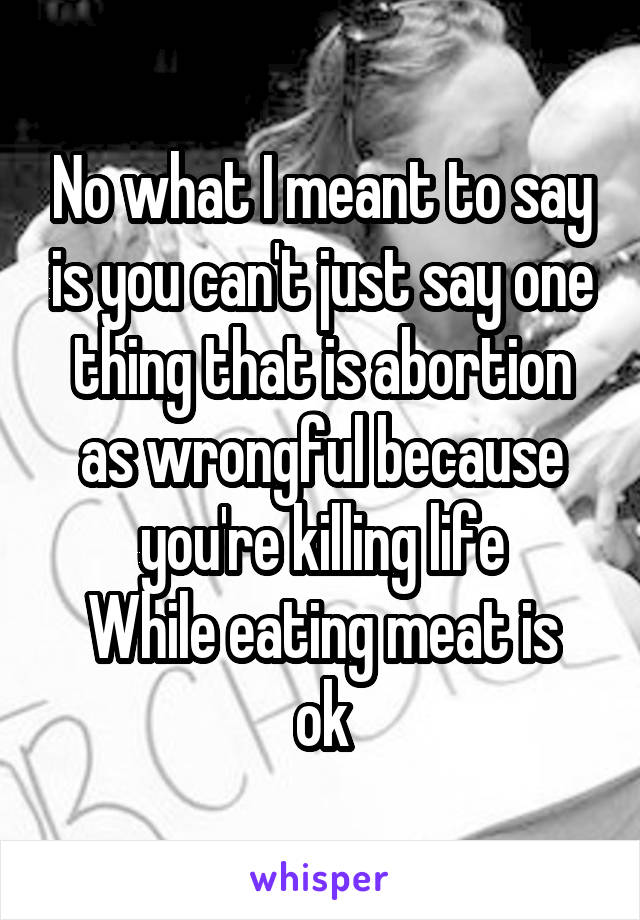 No what I meant to say is you can't just say one thing that is abortion as wrongful because you're killing life
While eating meat is ok