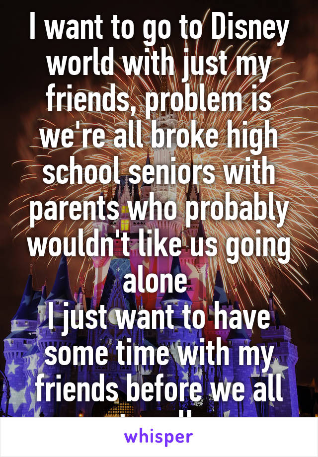 I want to go to Disney world with just my friends, problem is we're all broke high school seniors with parents who probably wouldn't like us going alone 
I just want to have some time with my friends before we all go to college