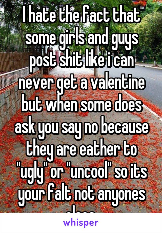 I hate the fact that some girls and guys post shit like i can never get a valentine but when some does ask you say no because they are eather to "ugly" or "uncool" so its your falt not anyones elses 