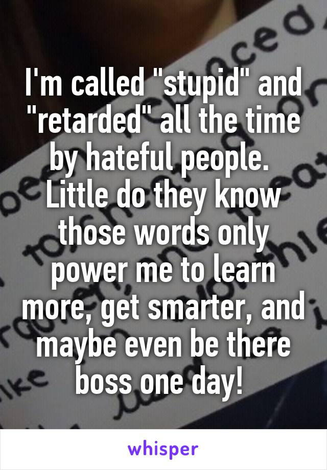 I'm called "stupid" and "retarded" all the time by hateful people.  Little do they know those words only power me to learn more, get smarter, and maybe even be there boss one day! 