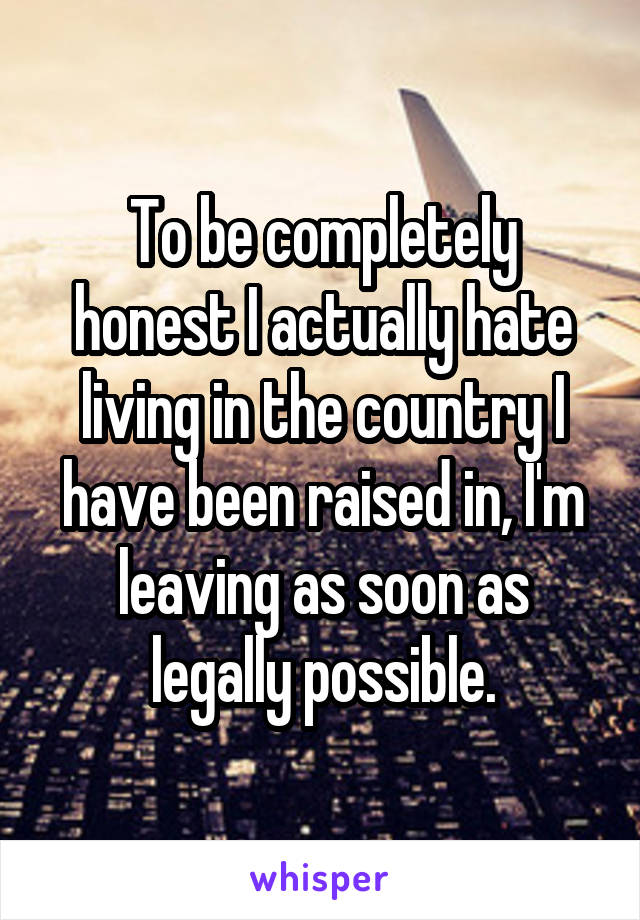 To be completely honest I actually hate living in the country I have been raised in, I'm leaving as soon as legally possible.