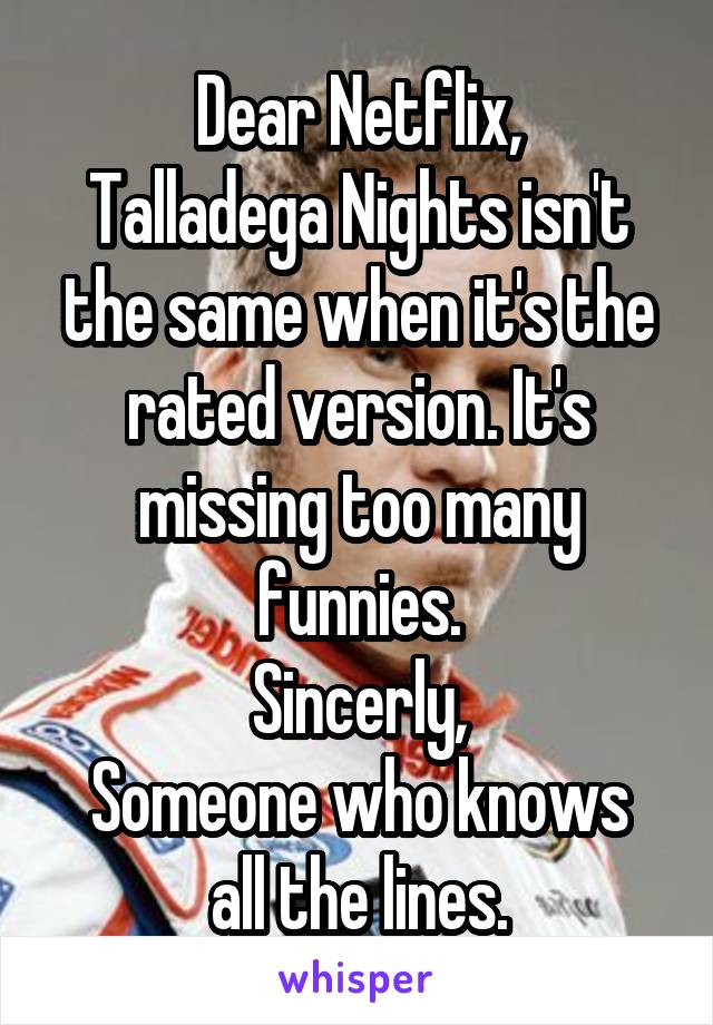 Dear Netflix,
Talladega Nights isn't the same when it's the rated version. It's missing too many funnies.
Sincerly,
Someone who knows all the lines.