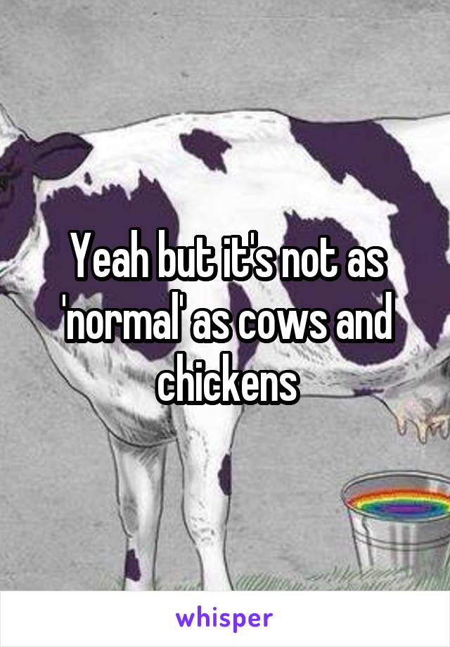 Yeah but it's not as 'normal' as cows and chickens