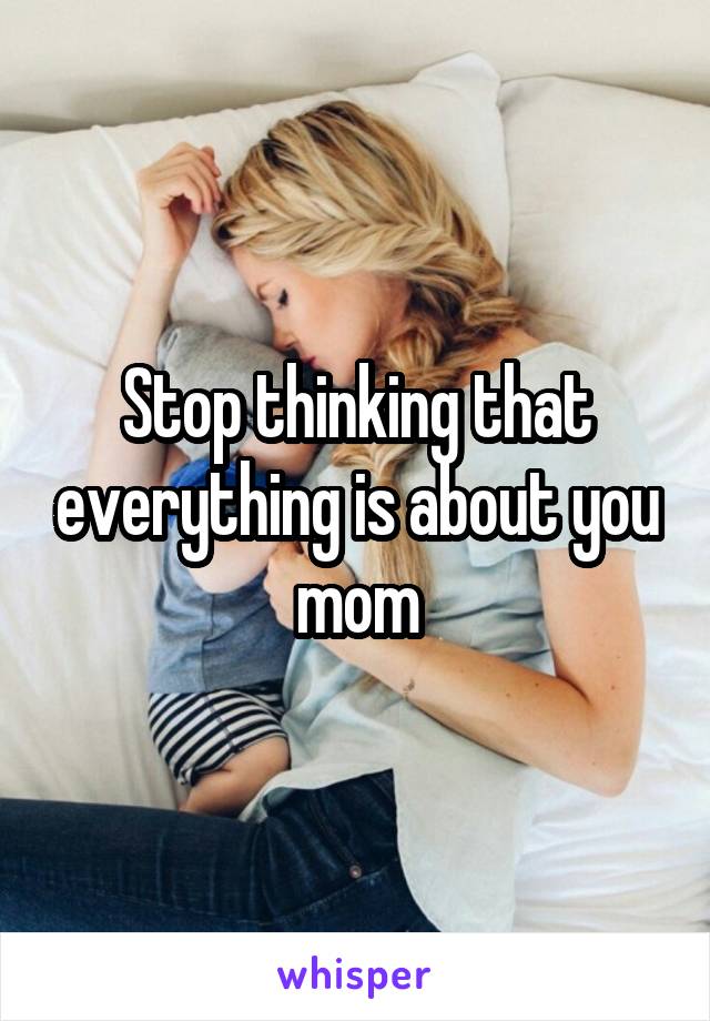 Stop thinking that everything is about you mom
