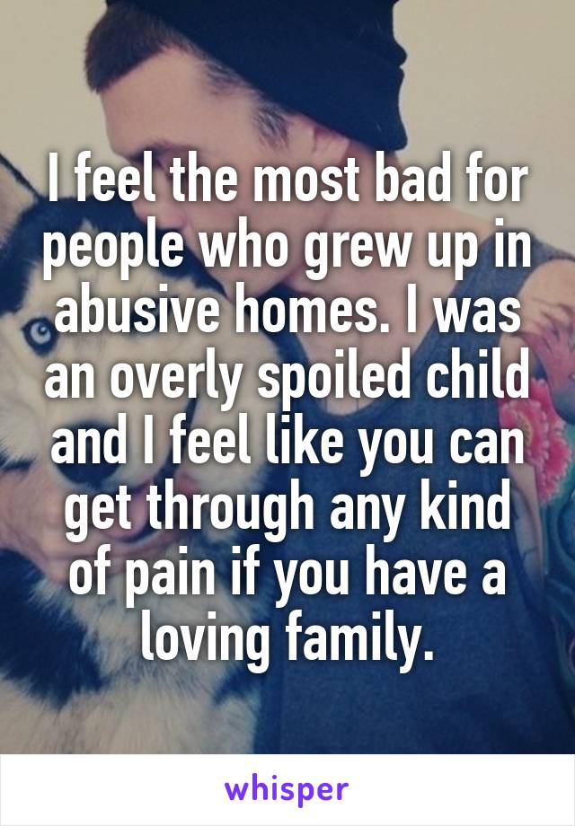 I feel the most bad for people who grew up in abusive homes. I was an overly spoiled child and I feel like you can get through any kind of pain if you have a loving family.
