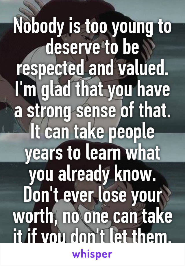 Nobody is too young to deserve to be respected and valued. I'm glad that you have a strong sense of that. It can take people years to learn what you already know. Don't ever lose your worth, no one can take it if you don't let them.
