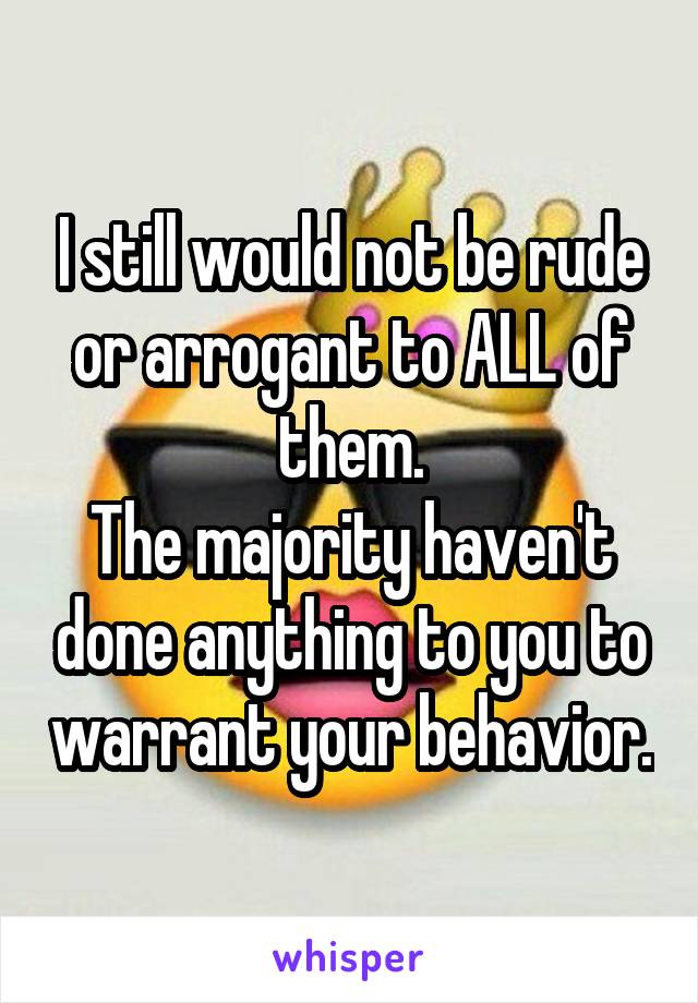 I still would not be rude or arrogant to ALL of them.
The majority haven't done anything to you to warrant your behavior.
