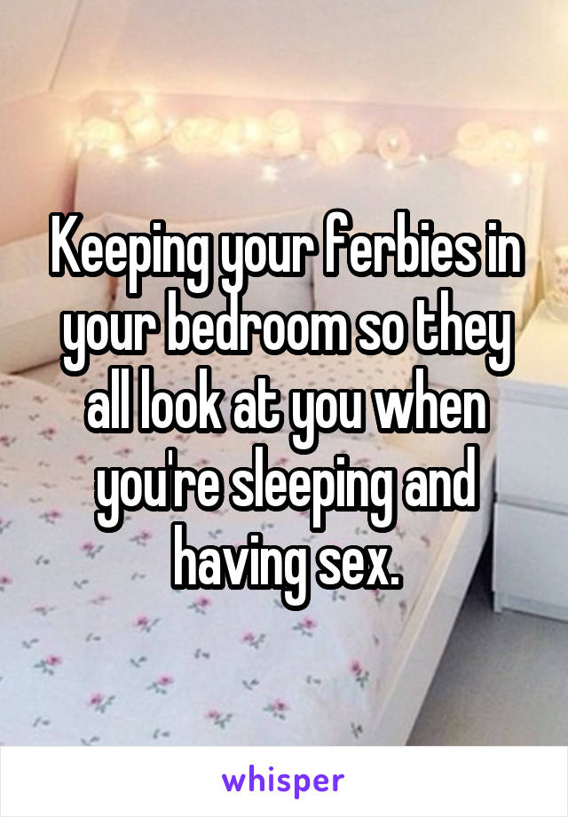Keeping your ferbies in your bedroom so they all look at you when you're sleeping and having sex.