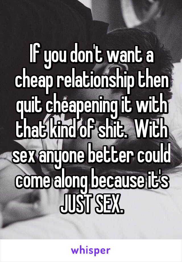 If you don't want a cheap relationship then quit cheapening it with that kind of shit.  With sex anyone better could come along because it's JUST SEX.