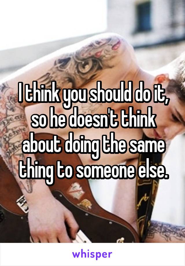 I think you should do it, so he doesn't think about doing the same thing to someone else.