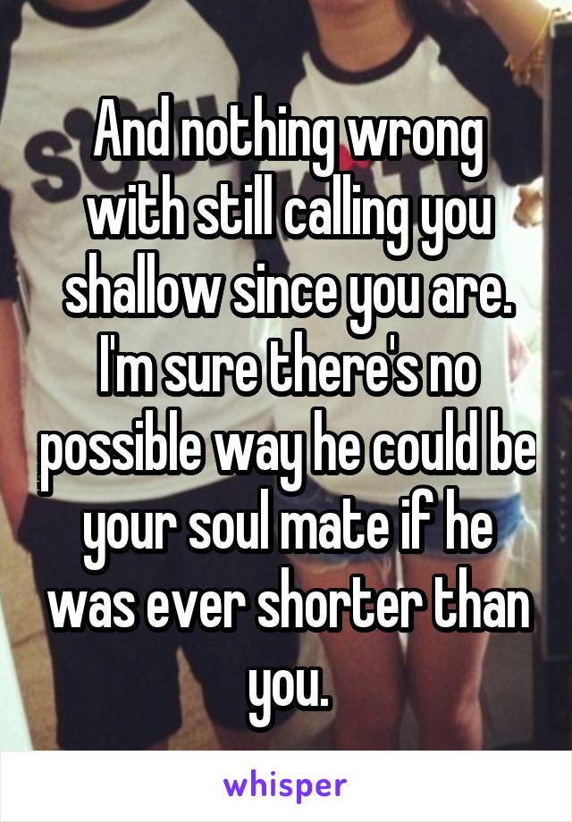 And nothing wrong with still calling you shallow since you are. I'm sure there's no possible way he could be your soul mate if he was ever shorter than you.
