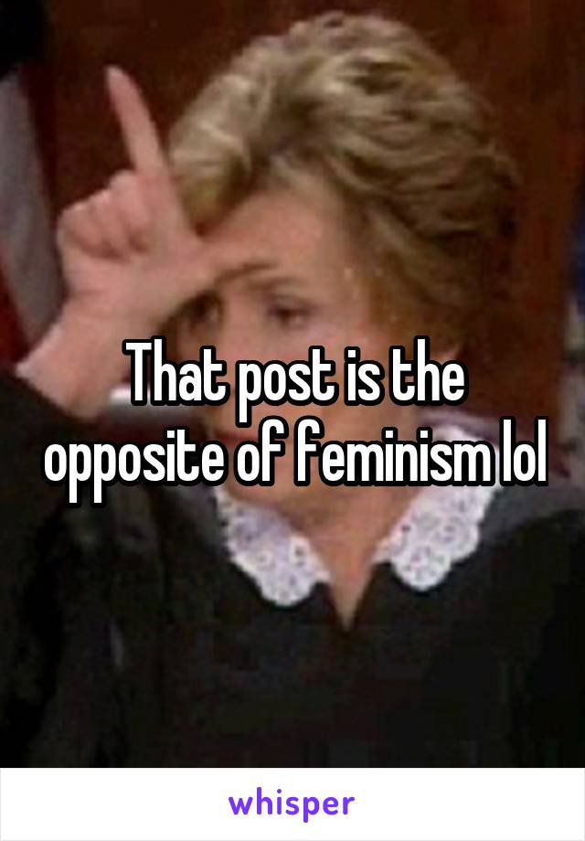 That post is the opposite of feminism lol