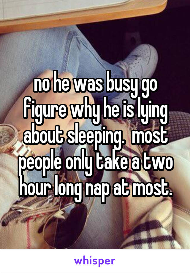no he was busy go figure why he is lying about sleeping.  most people only take a two hour long nap at most.