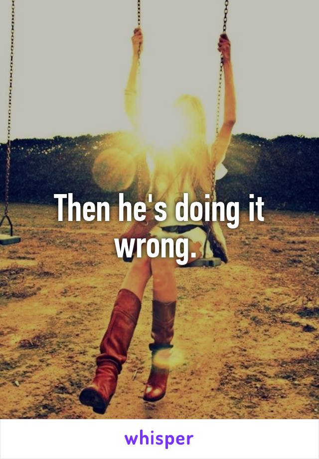 Then he's doing it wrong. 