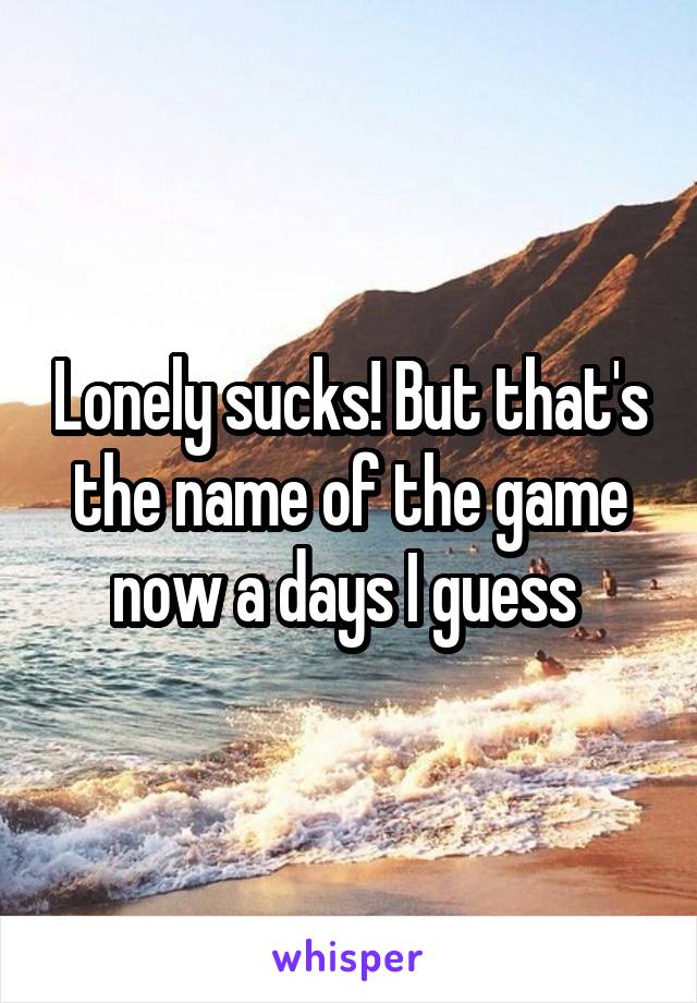Lonely sucks! But that's the name of the game now a days I guess 