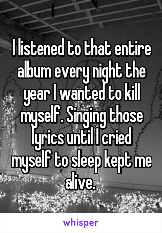 I listened to that entire album every night the year I wanted to kill myself. Singing those lyrics until I cried myself to sleep kept me alive. 