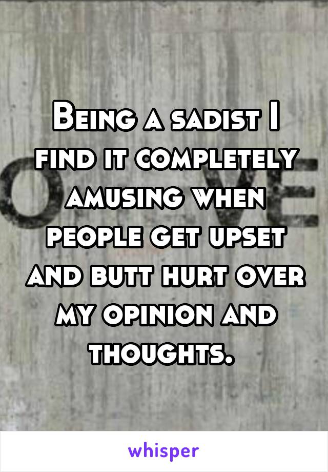 Being a sadist I find it completely amusing when people get upset and butt hurt over my opinion and thoughts. 