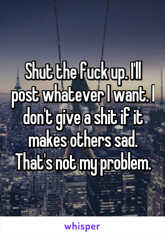 Shut the fuck up. I'll post whatever I want. I don't give a shit if it makes others sad. That's not my problem.