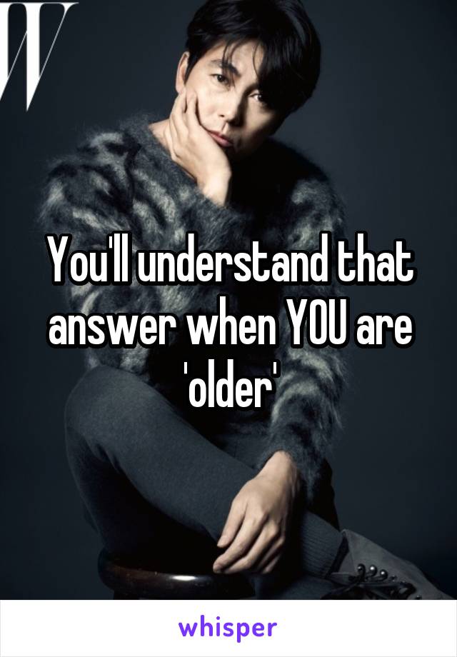 You'll understand that answer when YOU are 'older'