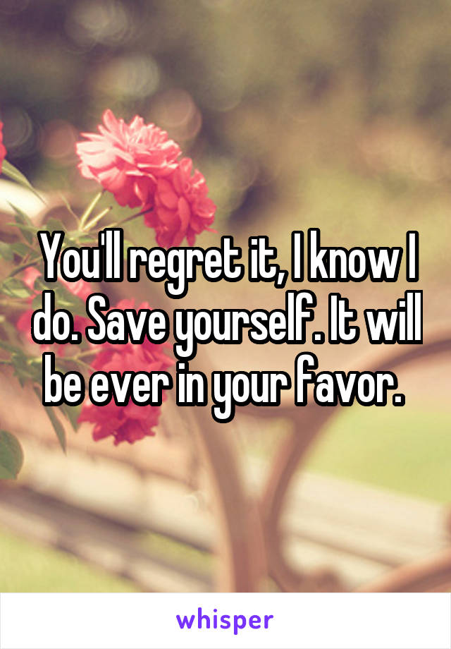 You'll regret it, I know I do. Save yourself. It will be ever in your favor. 