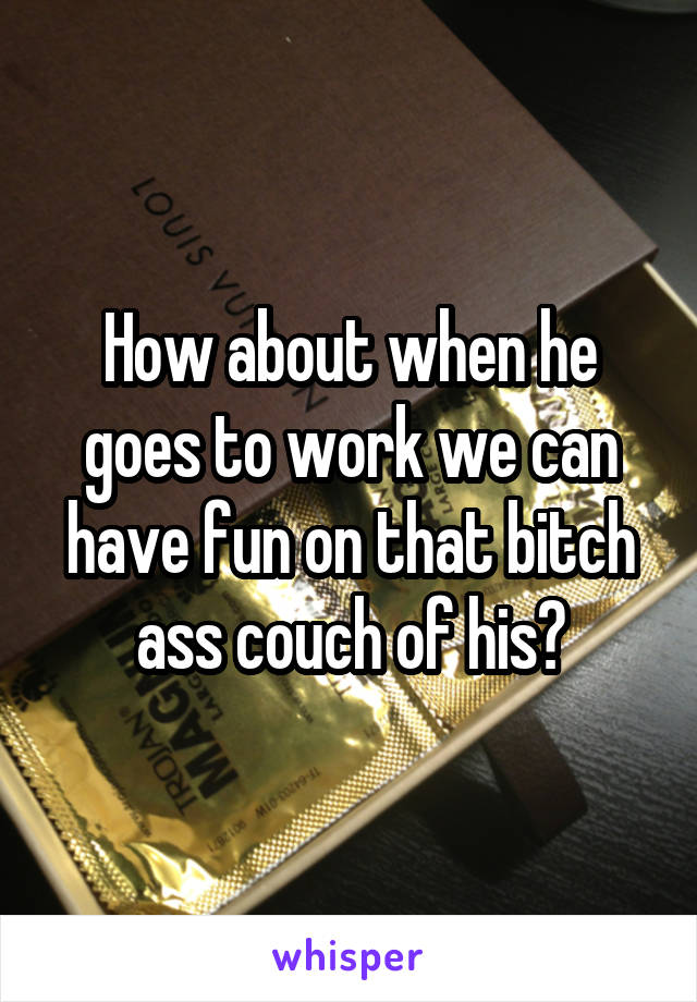 How about when he goes to work we can have fun on that bitch ass couch of his?
