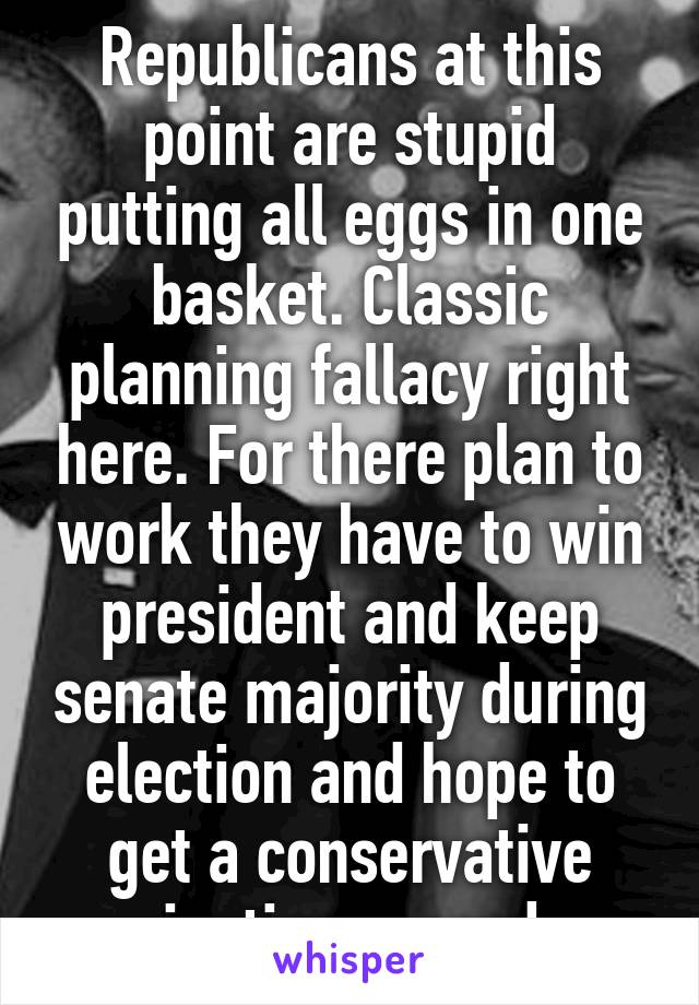 Republicans at this point are stupid putting all eggs in one basket. Classic planning fallacy right here. For there plan to work they have to win president and keep senate majority during election and hope to get a conservative justice passed