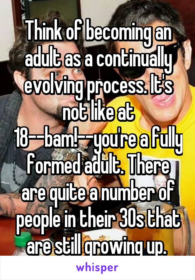 Think of becoming an adult as a continually evolving process. It's not like at 18--bam!--you're a fully formed adult. There are quite a number of people in their 30s that are still growing up. 
