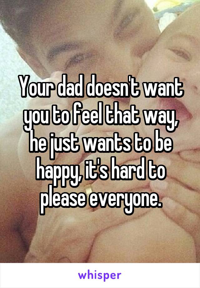Your dad doesn't want you to feel that way, he just wants to be happy, it's hard to please everyone.
