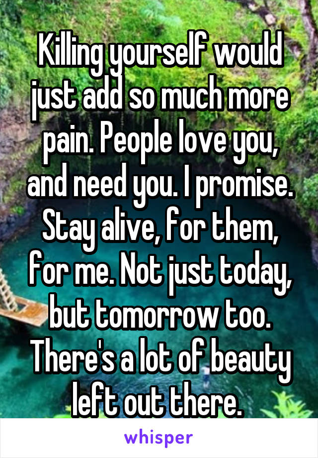 Killing yourself would just add so much more pain. People love you, and need you. I promise. Stay alive, for them, for me. Not just today, but tomorrow too. There's a lot of beauty left out there. 