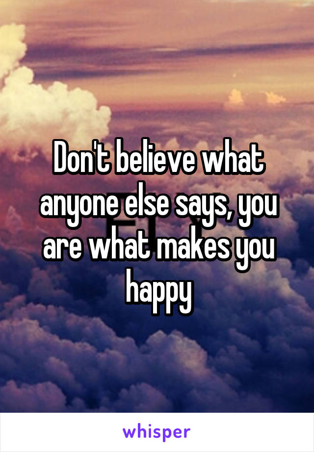 Don't believe what anyone else says, you are what makes you happy