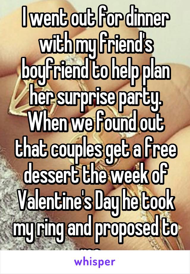 I went out for dinner with my friend's boyfriend to help plan her surprise party. When we found out that couples get a free dessert the week of Valentine's Day he took my ring and proposed to me.  