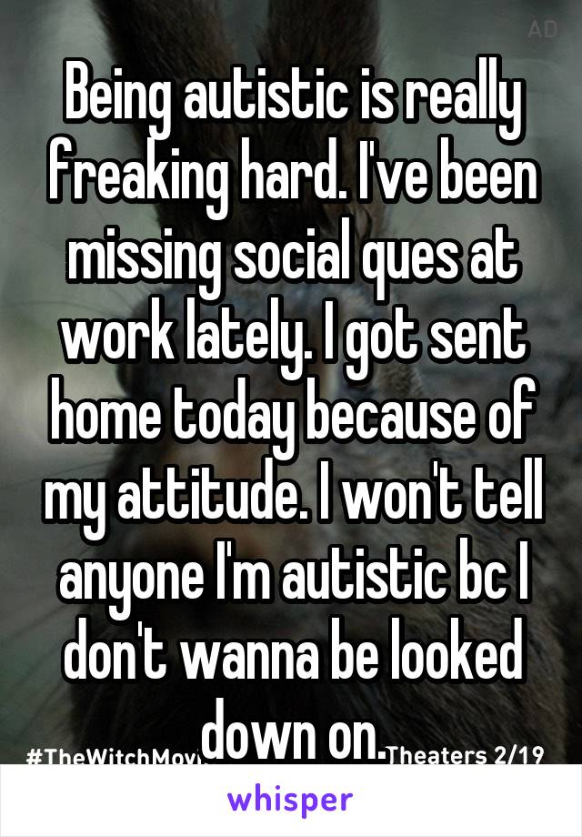 Being autistic is really freaking hard. I've been missing social ques at work lately. I got sent home today because of my attitude. I won't tell anyone I'm autistic bc I don't wanna be looked down on.