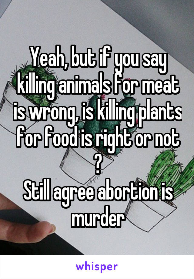 Yeah, but if you say killing animals for meat is wrong, is killing plants for food is right or not ?
Still agree abortion is murder
