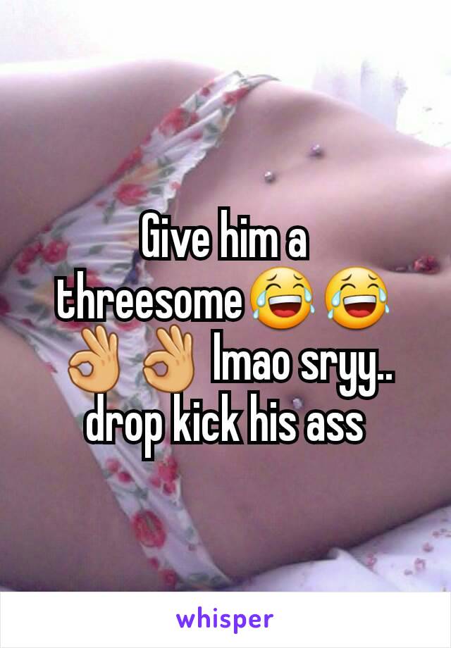 Give him a threesome😂😂👌👌 lmao sryy.. drop kick his ass