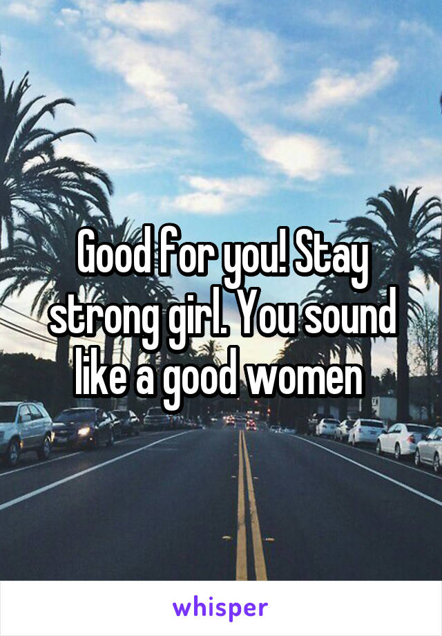 Good for you! Stay strong girl. You sound like a good women 