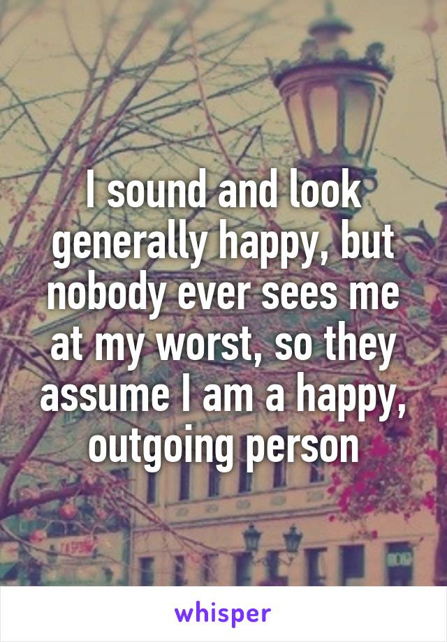 I sound and look generally happy, but nobody ever sees me at my worst, so they assume I am a happy, outgoing person