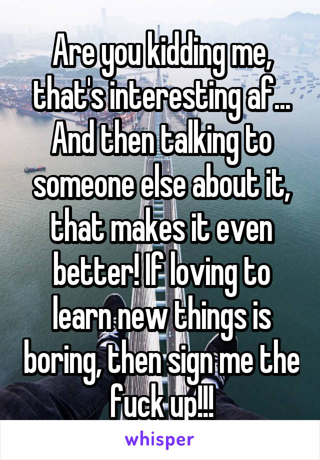 Are you kidding me, that's interesting af...
And then talking to someone else about it, that makes it even better! If loving to learn new things is boring, then sign me the fuck up!!!