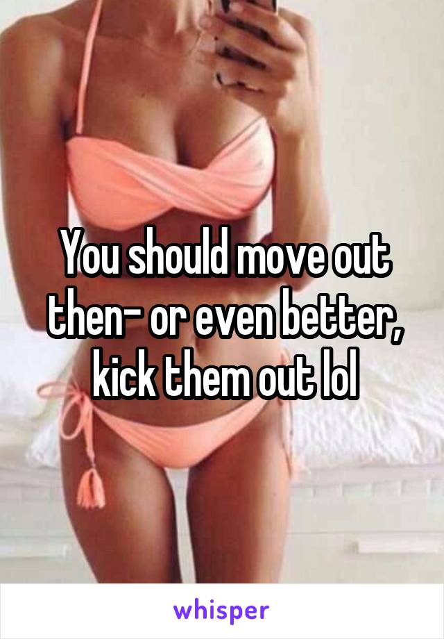 You should move out then- or even better, kick them out lol