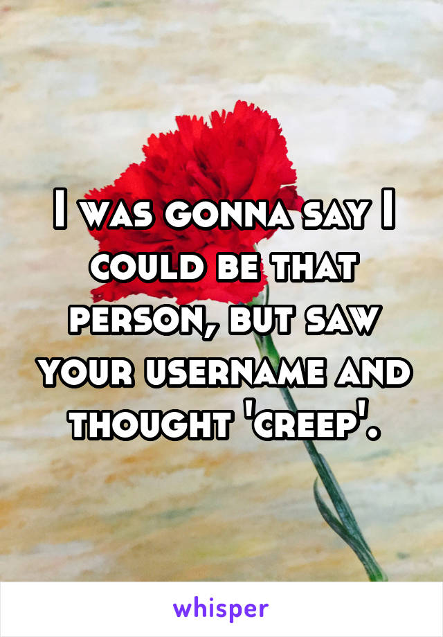 I was gonna say I could be that person, but saw your username and thought 'creep'.