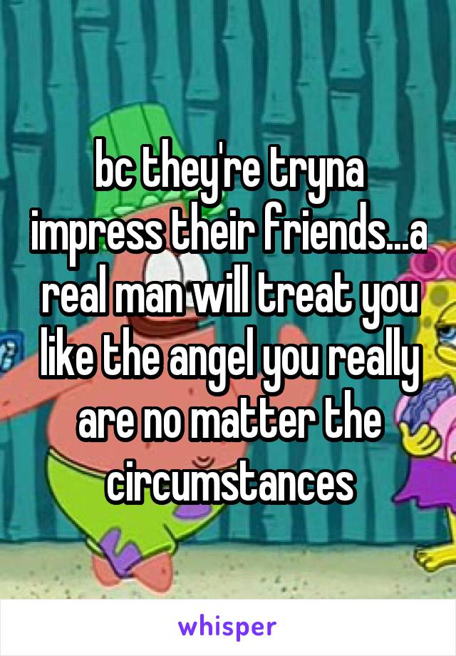 bc they're tryna impress their friends...a real man will treat you like the angel you really are no matter the circumstances